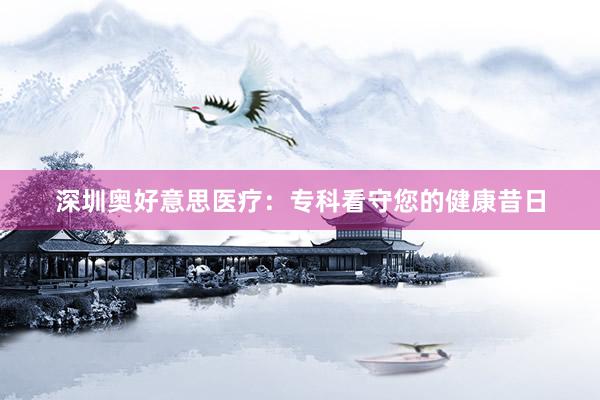 深圳奥好意思医疗：专科看守您的健康昔日